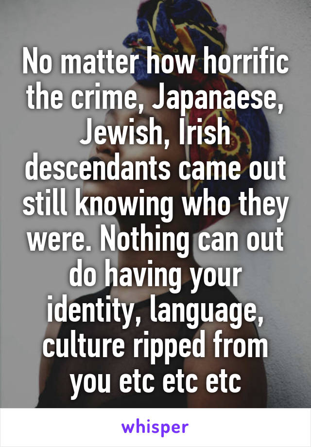 No matter how horrific the crime, Japanaese, Jewish, Irish descendants came out still knowing who they were. Nothing can out do having your identity, language, culture ripped from you etc etc etc