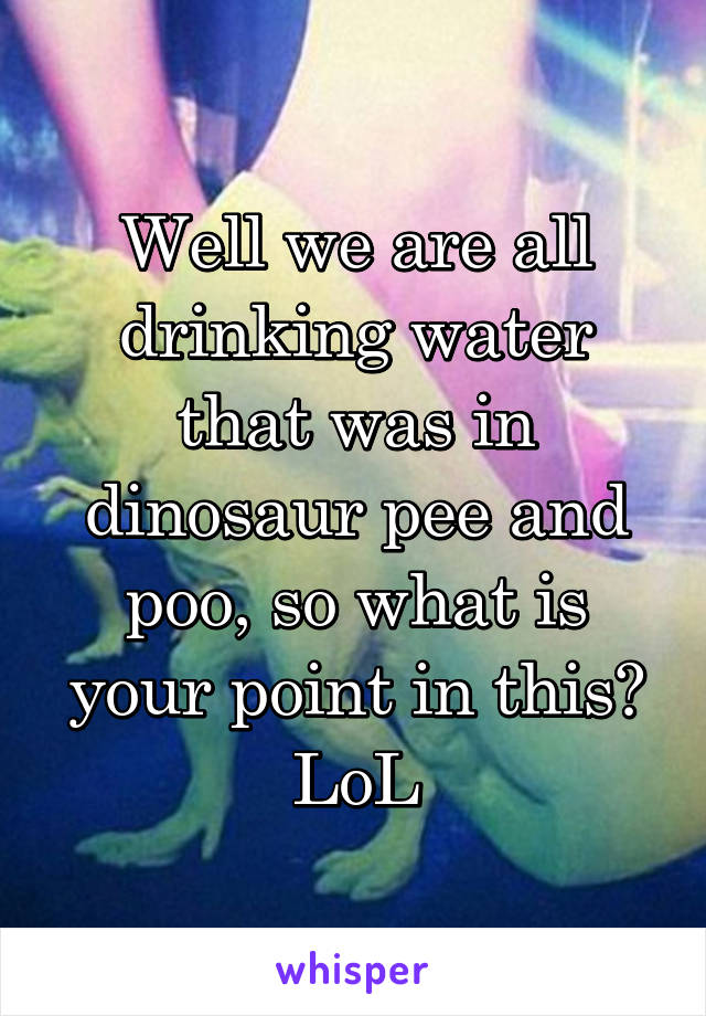 Well we are all drinking water that was in dinosaur pee and poo, so what is your point in this? LoL