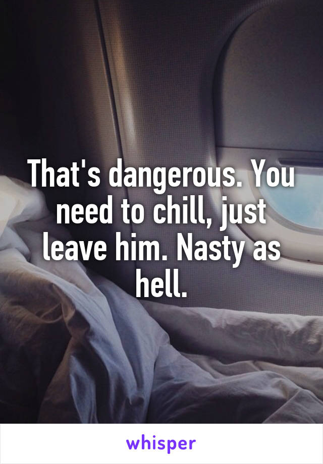 That's dangerous. You need to chill, just leave him. Nasty as hell.