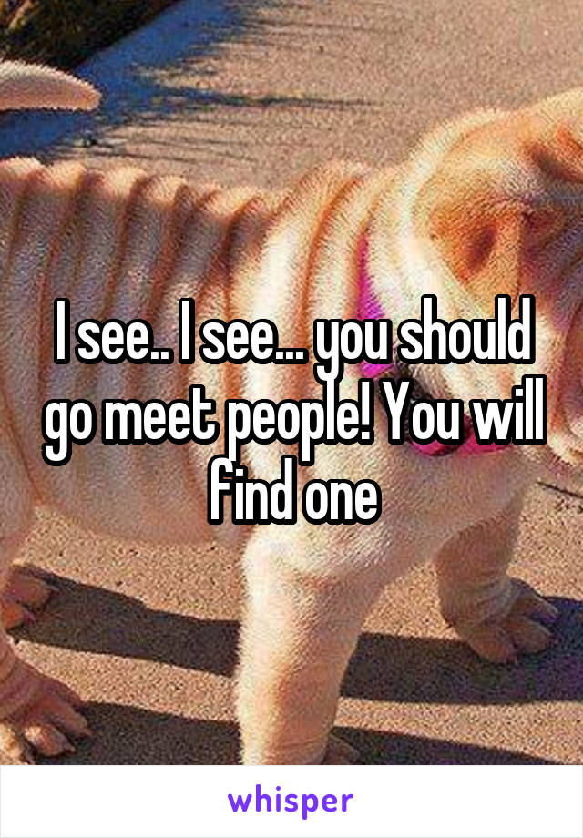 I see.. I see... you should go meet people! You will find one