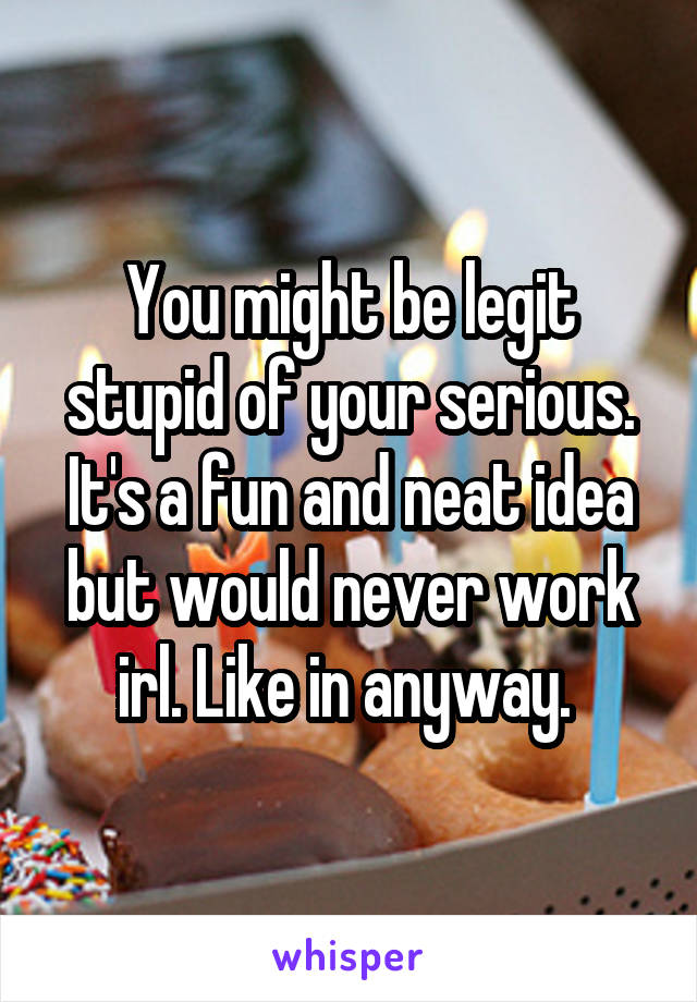 You might be legit stupid of your serious. It's a fun and neat idea but would never work irl. Like in anyway. 
