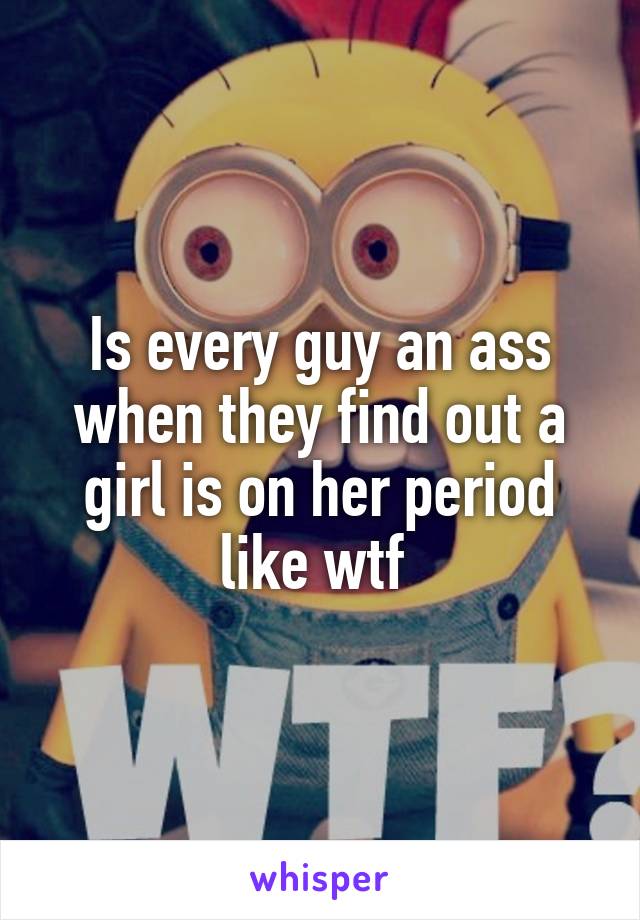 Is every guy an ass when they find out a girl is on her period like wtf 
