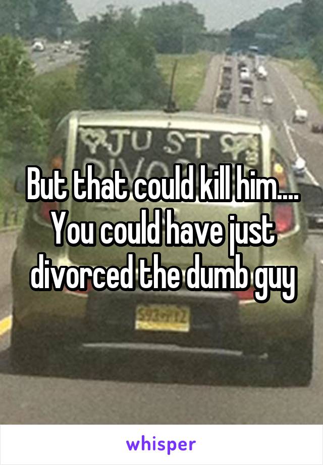 But that could kill him.... You could have just divorced the dumb guy