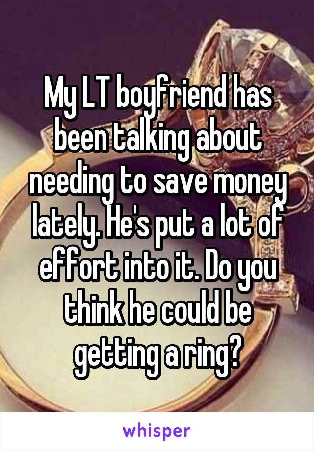 My LT boyfriend has been talking about needing to save money lately. He's put a lot of effort into it. Do you think he could be getting a ring?