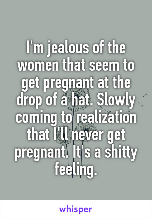 I'm jealous of the women that seem to get pregnant at the drop of a hat. Slowly coming to realization that I'll never get pregnant. It's a shitty feeling.