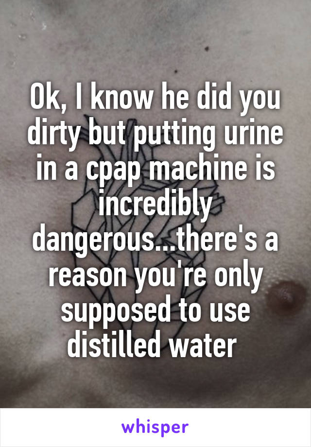 Ok, I know he did you dirty but putting urine in a cpap machine is incredibly dangerous...there's a reason you're only supposed to use distilled water 