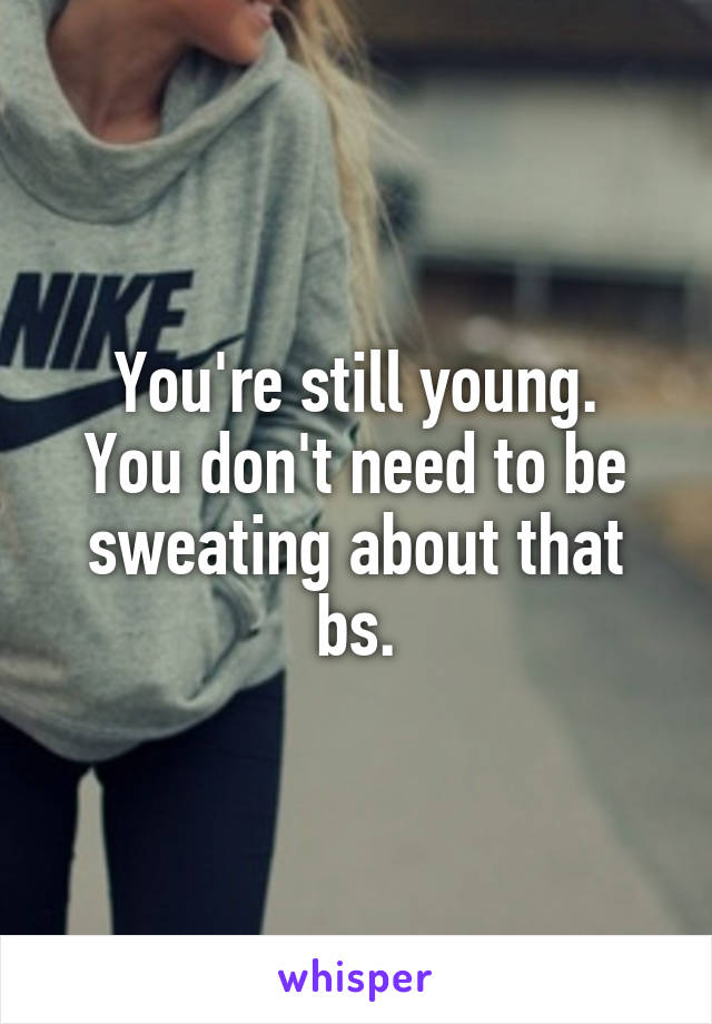 You're still young.
You don't need to be sweating about that bs.