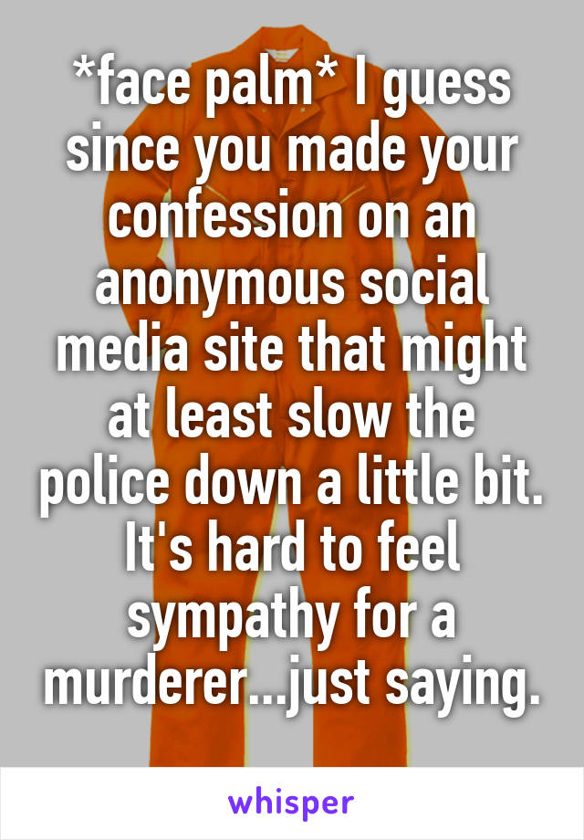 *face palm* I guess since you made your confession on an anonymous social media site that might at least slow the police down a little bit.
It's hard to feel sympathy for a murderer...just saying. 