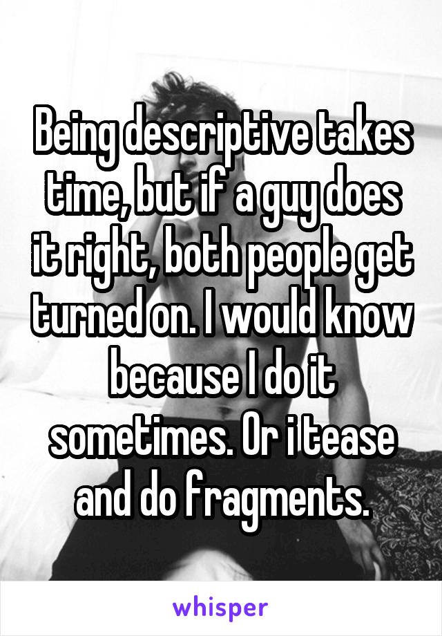 Being descriptive takes time, but if a guy does it right, both people get turned on. I would know because I do it sometimes. Or i tease and do fragments.