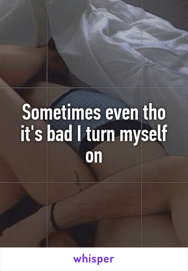 Sometimes even tho it's bad I turn myself on