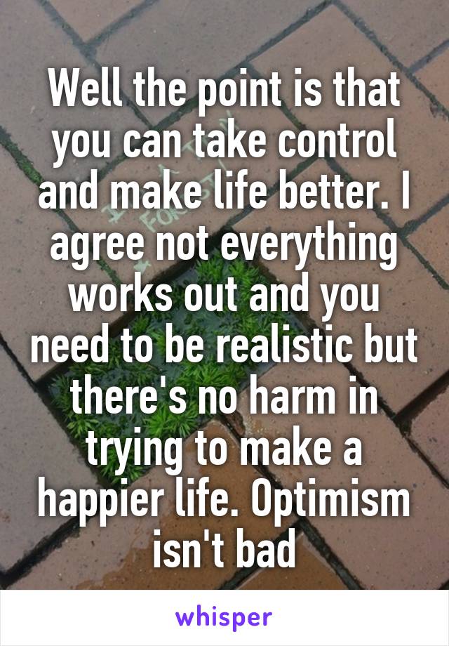 Well the point is that you can take control and make life better. I agree not everything works out and you need to be realistic but there's no harm in trying to make a happier life. Optimism isn't bad