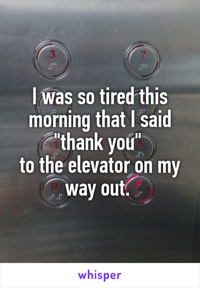 I was so tired this morning that I said "thank you" 
to the elevator on my way out. 