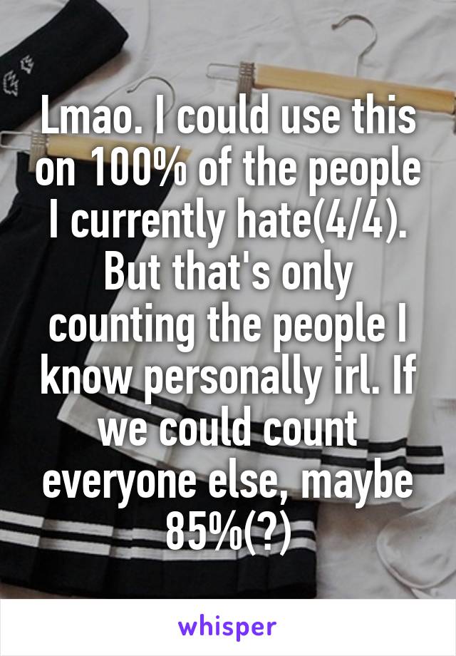 Lmao. I could use this on 100% of the people I currently hate(4/4). But that's only counting the people I know personally irl. If we could count everyone else, maybe 85%(?)