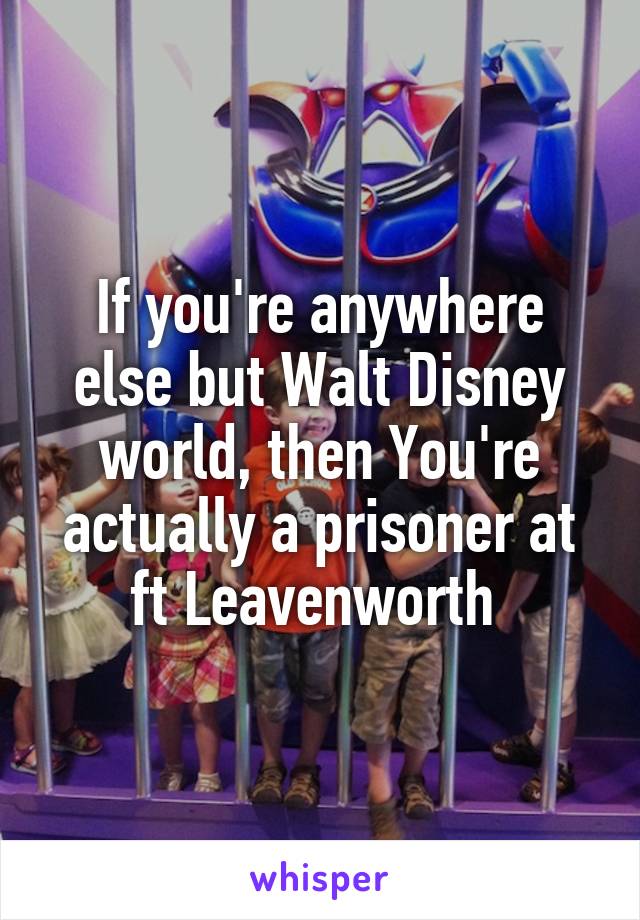 If you're anywhere else but Walt Disney world, then You're actually a prisoner at ft Leavenworth 