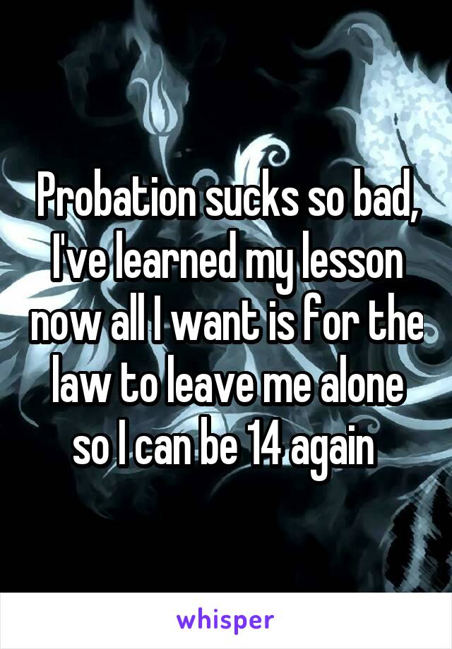 Probation sucks so bad, I've learned my lesson now all I want is for the law to leave me alone so I can be 14 again 