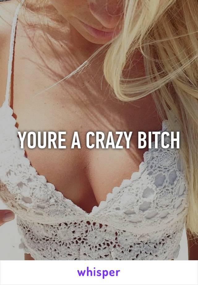 YOURE A CRAZY BITCH