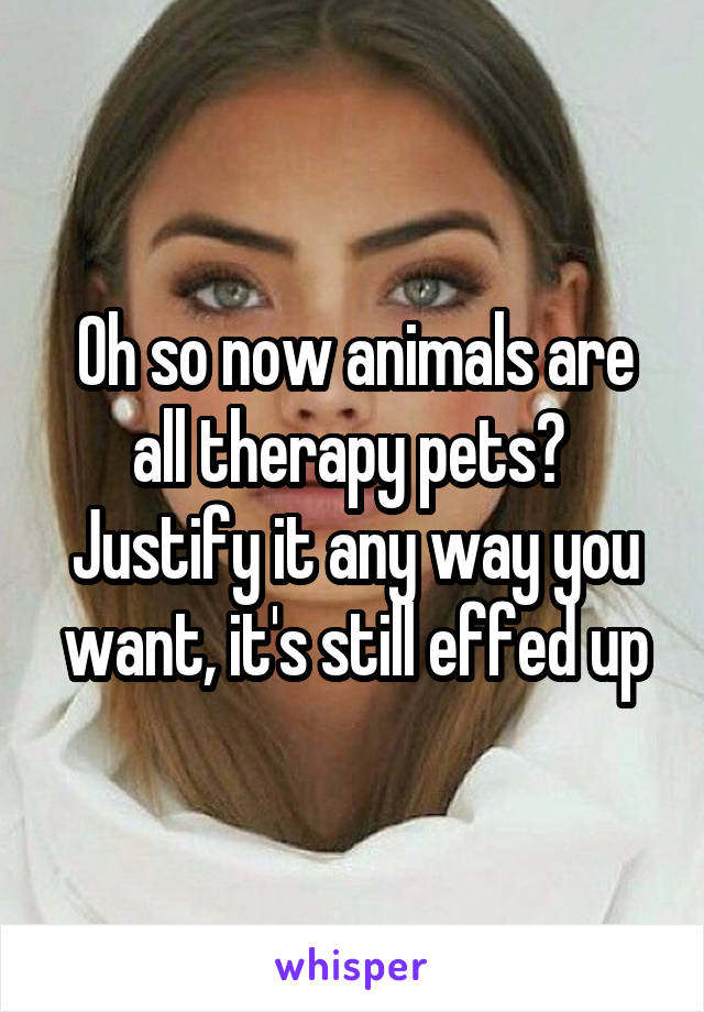 Oh so now animals are all therapy pets?  Justify it any way you want, it's still effed up
