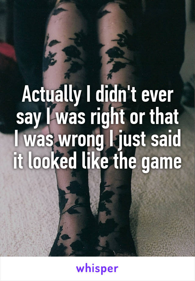 Actually I didn't ever say I was right or that I was wrong I just said it looked like the game 