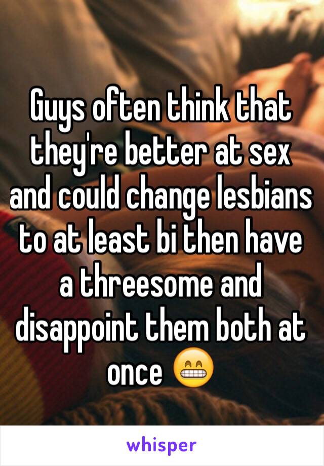 Guys often think that they're better at sex and could change lesbians to at least bi then have a threesome and disappoint them both at once 😁