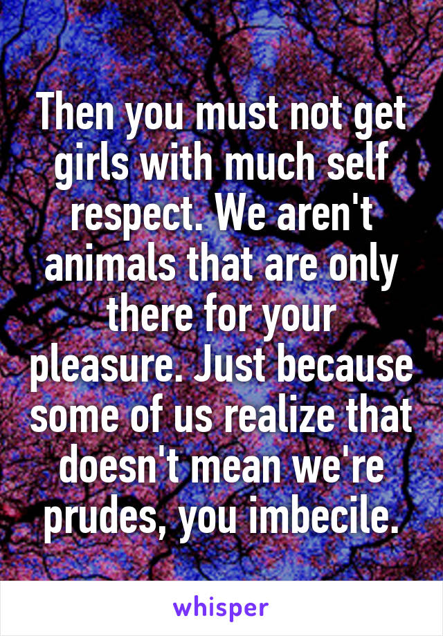 Then you must not get girls with much self respect. We aren't animals that are only there for your pleasure. Just because some of us realize that doesn't mean we're prudes, you imbecile.