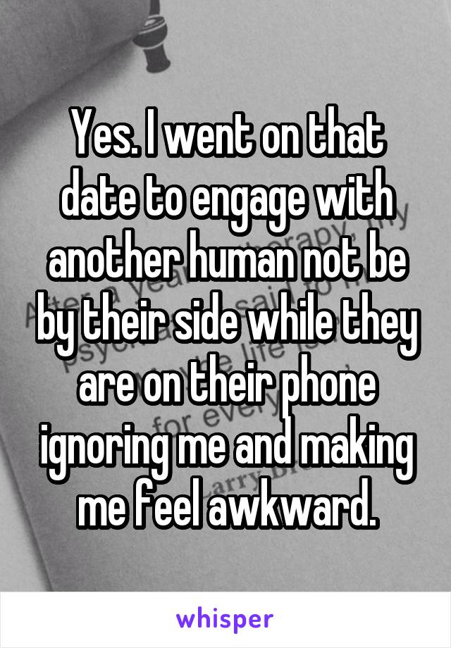Yes. I went on that date to engage with another human not be by their side while they are on their phone ignoring me and making me feel awkward.