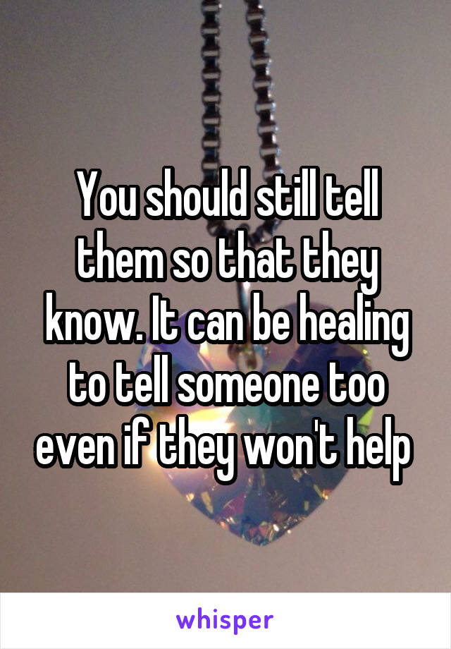 You should still tell them so that they know. It can be healing to tell someone too even if they won't help 