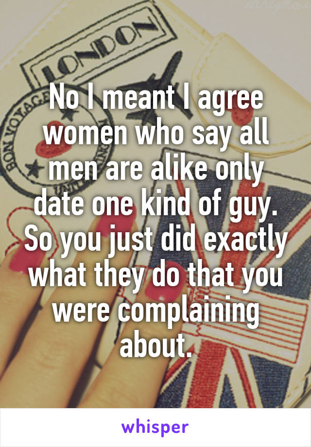 No I meant I agree women who say all men are alike only date one kind of guy. So you just did exactly what they do that you were complaining about.