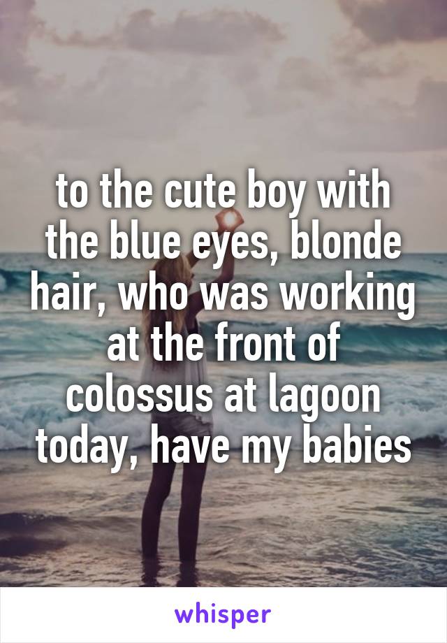 to the cute boy with the blue eyes, blonde hair, who was working at the front of colossus at lagoon today, have my babies