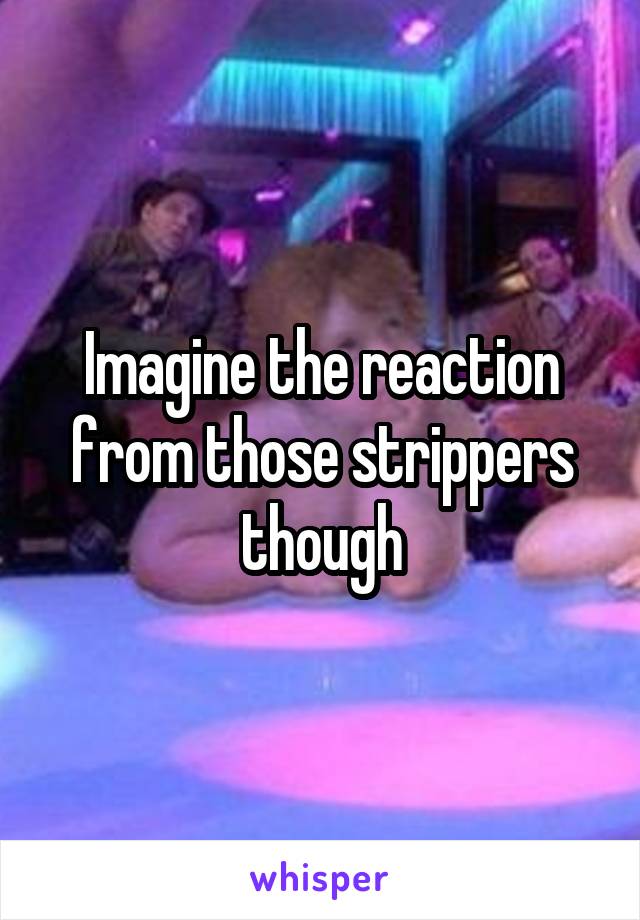 Imagine the reaction from those strippers though