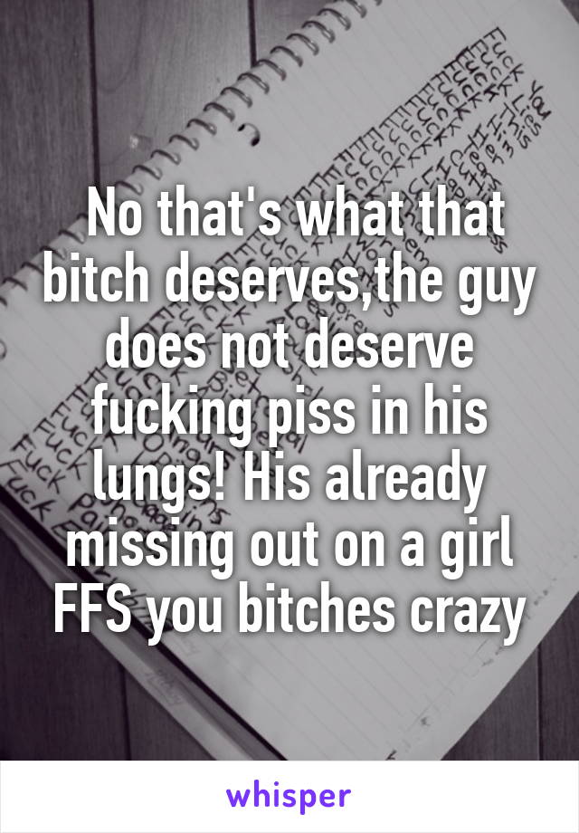  No that's what that bitch deserves,the guy does not deserve fucking piss in his lungs! His already missing out on a girl FFS you bitches crazy