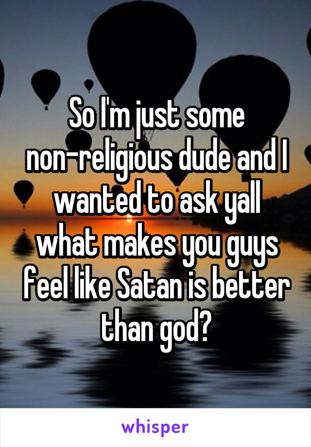 So I'm just some non-religious dude and I wanted to ask yall what makes you guys feel like Satan is better than god?