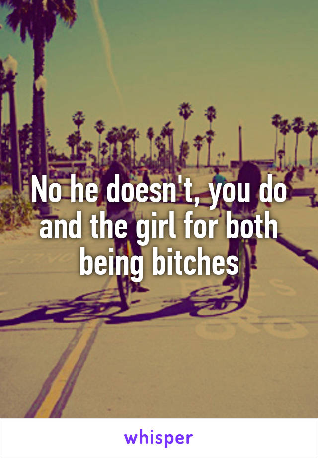 No he doesn't, you do and the girl for both being bitches