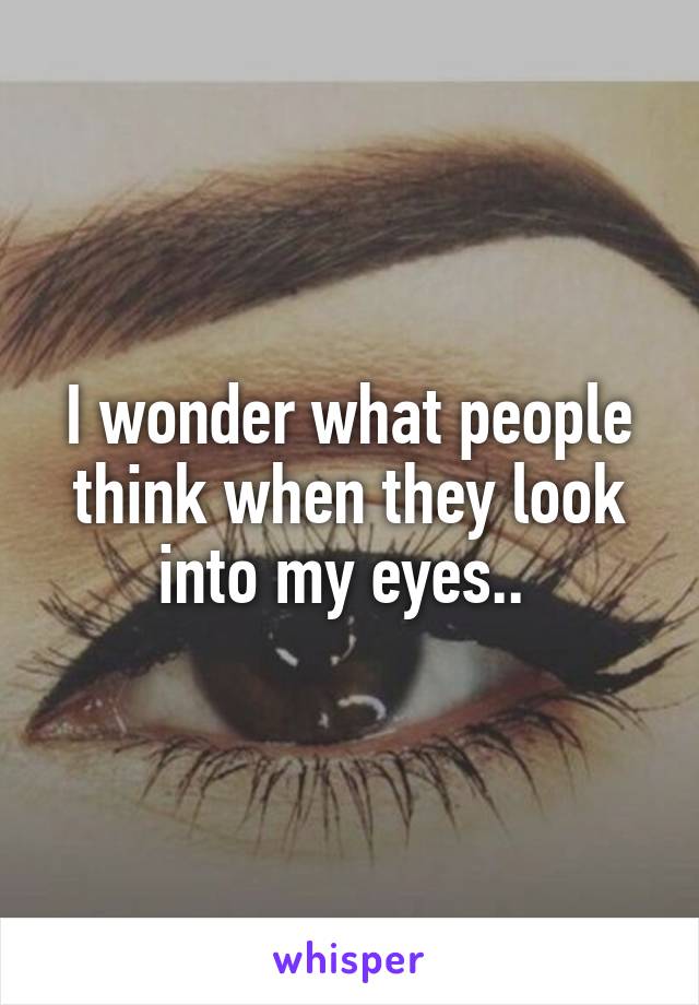 I wonder what people think when they look into my eyes.. 