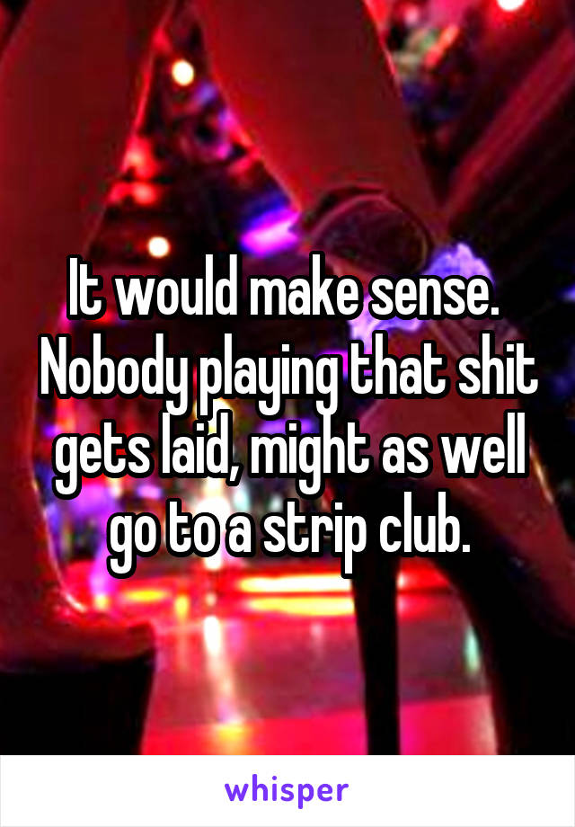 It would make sense.  Nobody playing that shit gets laid, might as well go to a strip club.