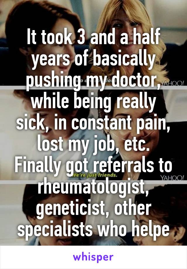 It took 3 and a half years of basically pushing my doctor, while being really sick, in constant pain, lost my job, etc. Finally got referrals to rheumatologist, geneticist, other specialists who helpe