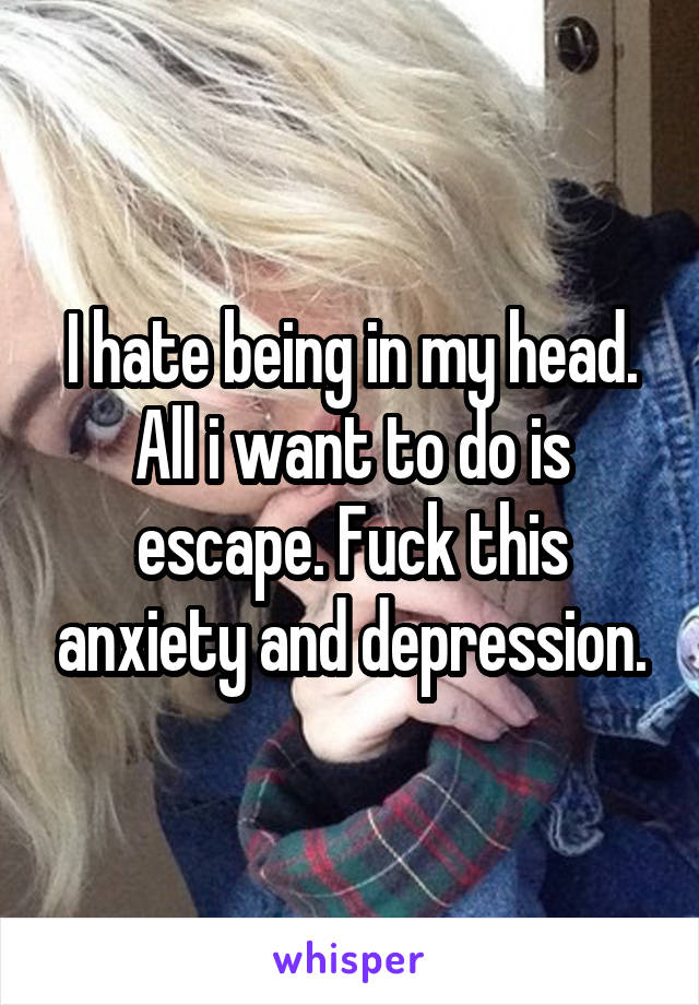 I hate being in my head. All i want to do is escape. Fuck this anxiety and depression.