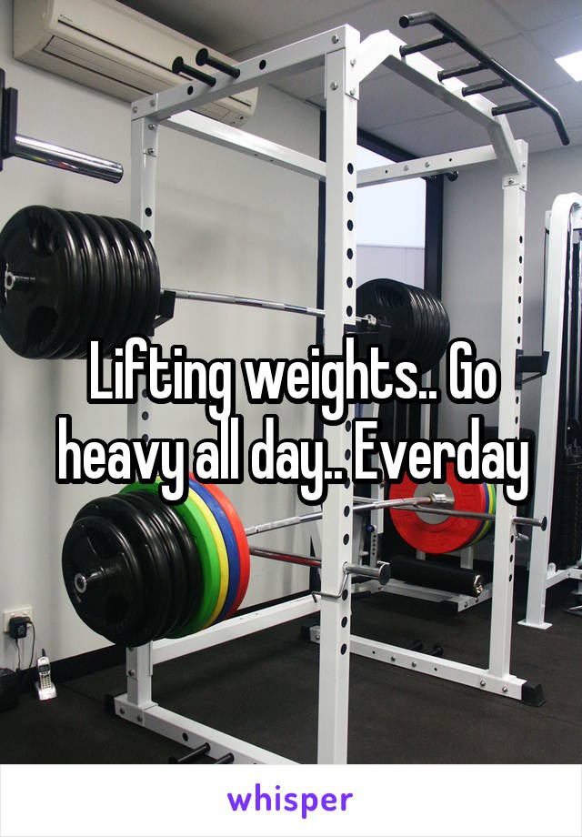 Lifting weights.. Go heavy all day.. Everday
