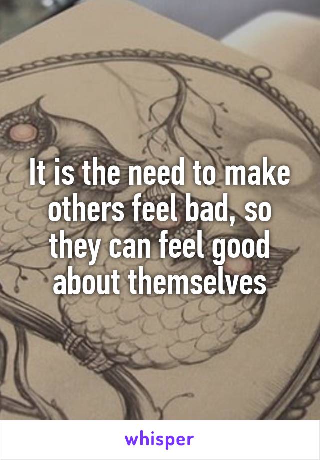 It is the need to make others feel bad, so they can feel good about themselves