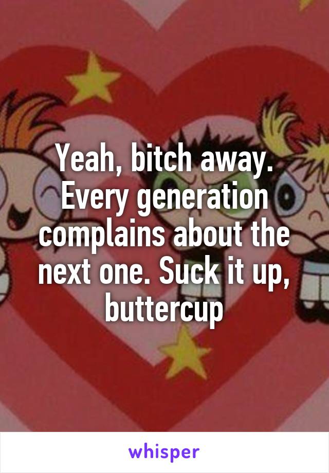 Yeah, bitch away. Every generation complains about the next one. Suck it up, buttercup