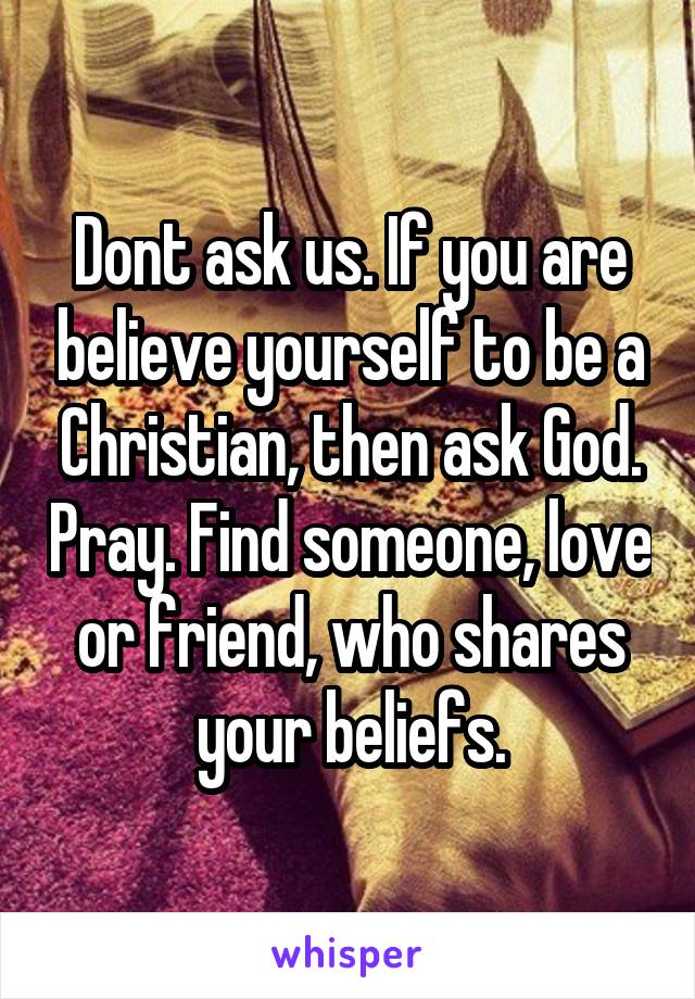 Dont ask us. If you are believe yourself to be a Christian, then ask God. Pray. Find someone, love or friend, who shares your beliefs.