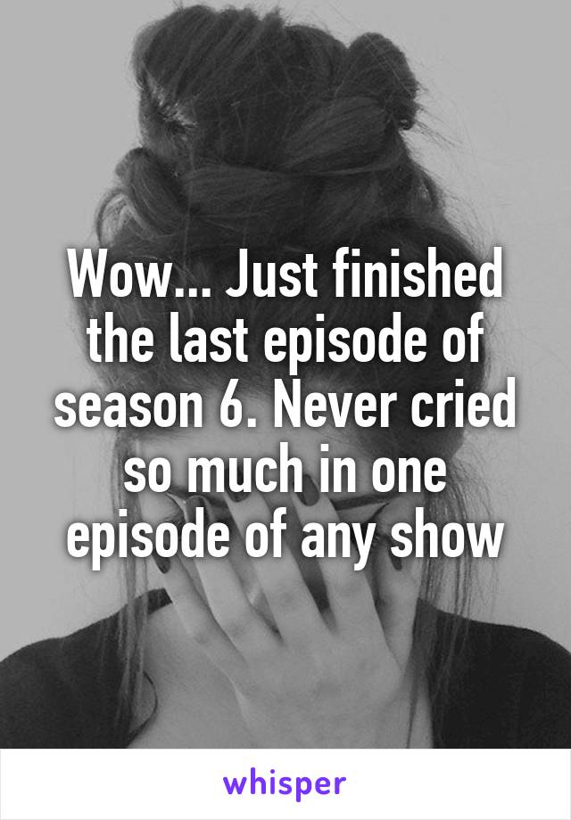 Wow... Just finished the last episode of season 6. Never cried so much in one episode of any show