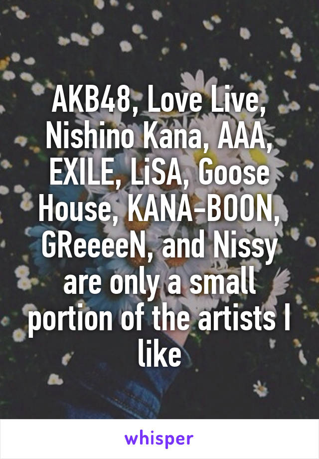 AKB48, Love Live, Nishino Kana, AAA, EXILE, LiSA, Goose House, KANA-BOON, GReeeeN, and Nissy are only a small portion of the artists I like
