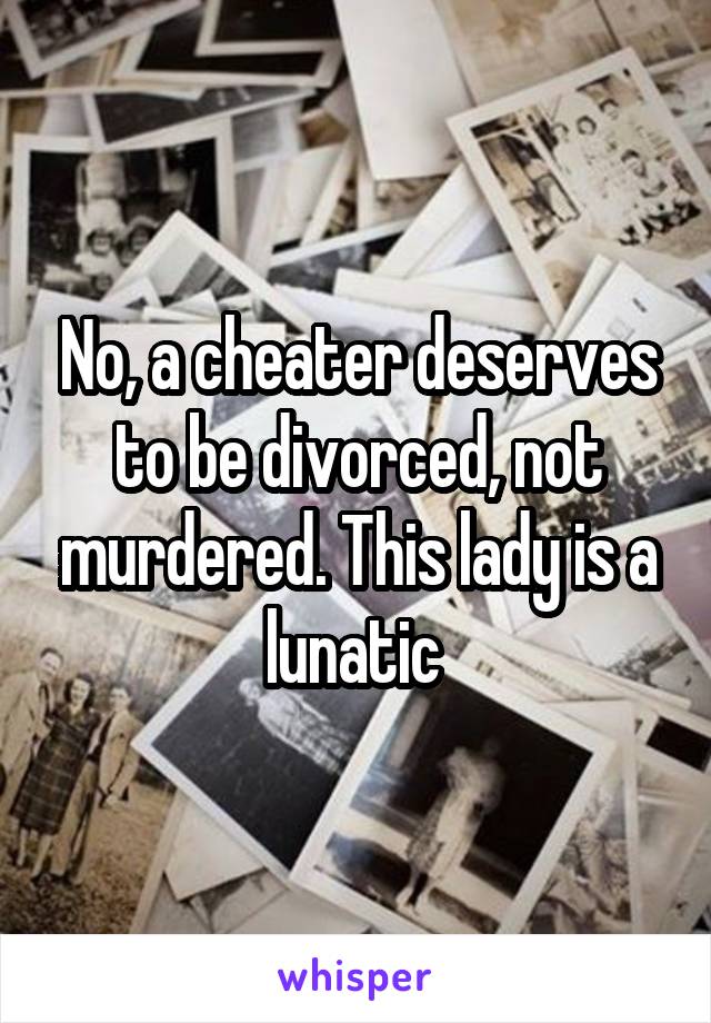 No, a cheater deserves to be divorced, not murdered. This lady is a lunatic 