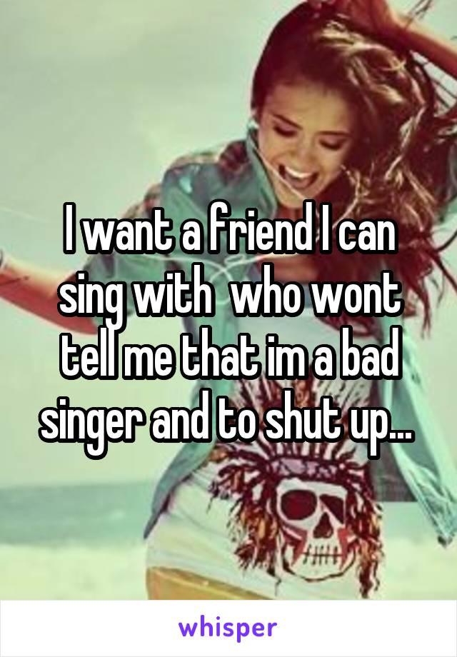 I want a friend I can sing with  who wont tell me that im a bad singer and to shut up... 