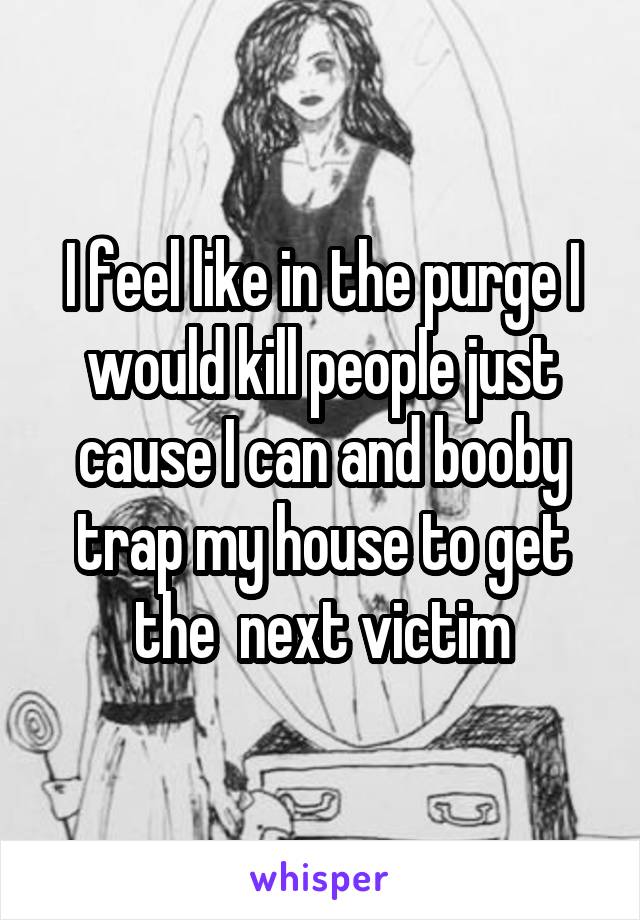I feel like in the purge I would kill people just cause I can and booby trap my house to get the  next victim