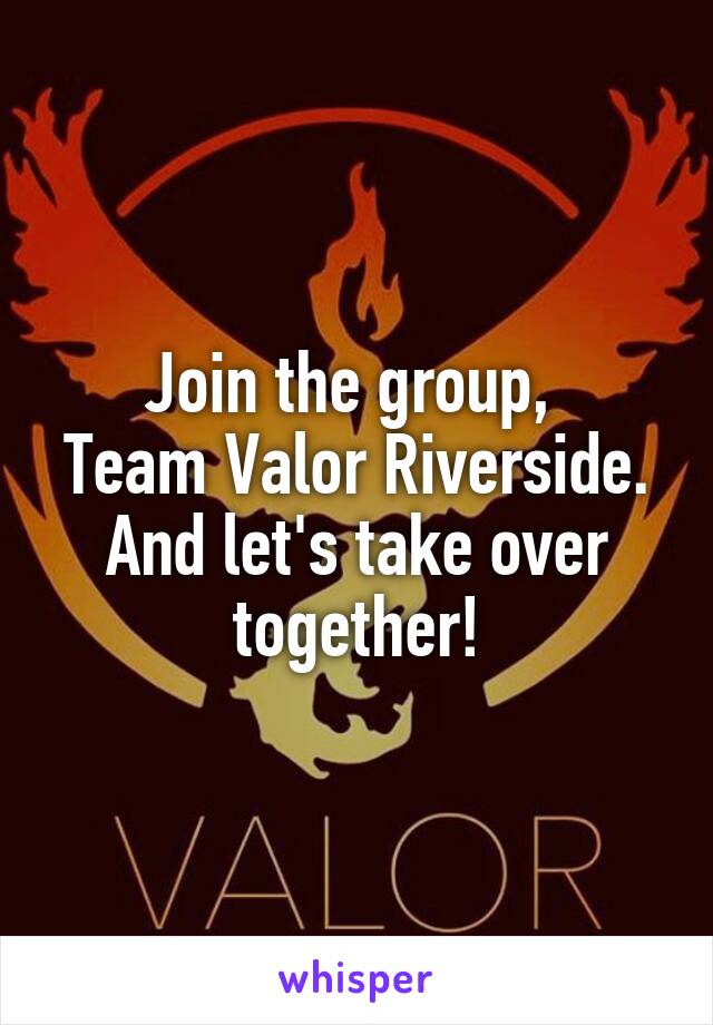 Join the group, 
Team Valor Riverside.
And let's take over together!