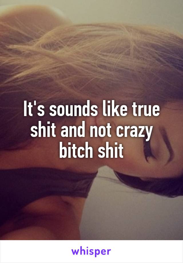 It's sounds like true shit and not crazy bitch shit