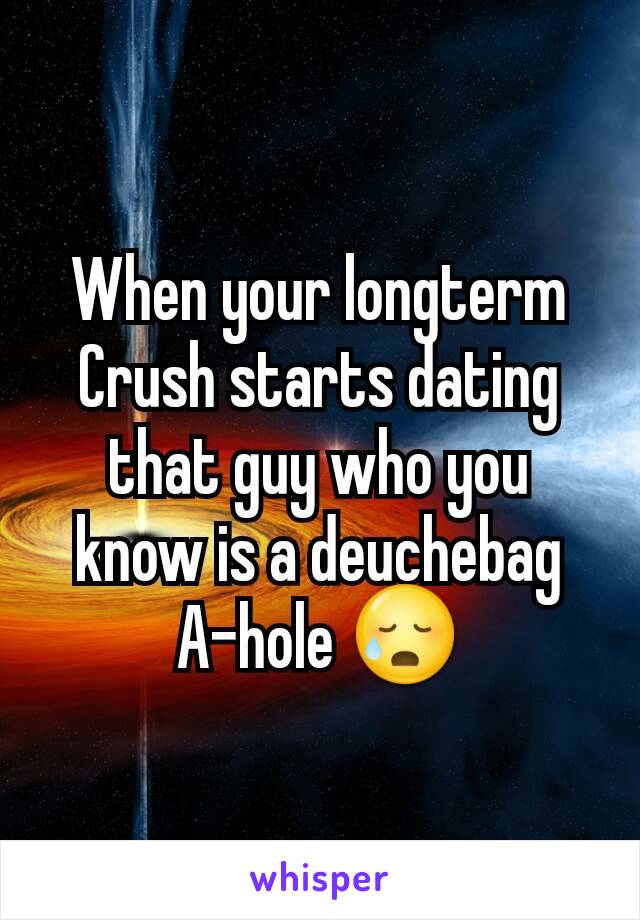 When your longterm Crush starts dating that guy who you know is a deuchebag A-hole 😥