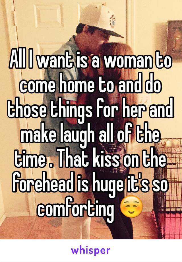 All I want is a woman to come home to and do those things for her and make laugh all of the time . That kiss on the forehead is huge it's so comforting ☺️