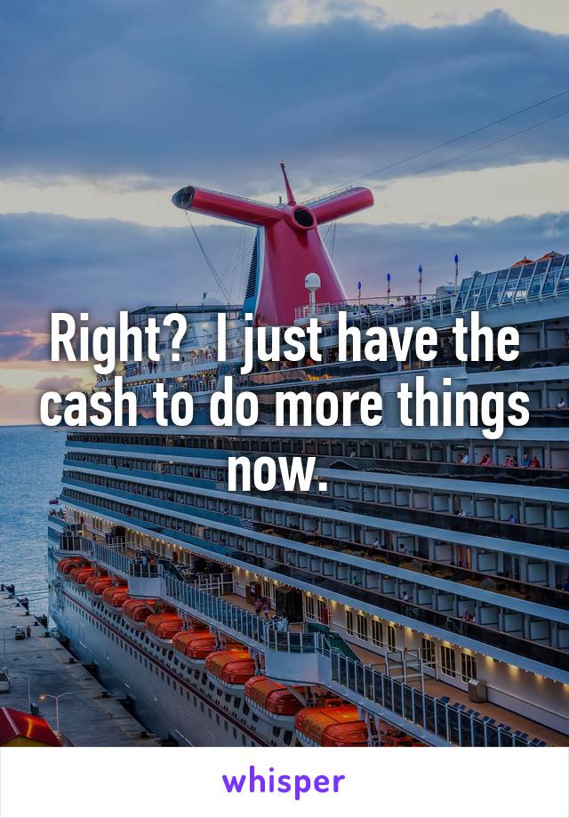 Right?  I just have the cash to do more things now. 